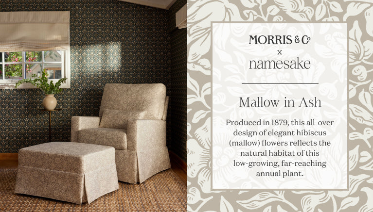 Morris & Co  x Namesake
Mallo in Ash
Produced in 1879, this all-over design of elegant hibiscus (mallow) flowers reflects the natural habitat of this
low-growing, far-reaching annual plant.