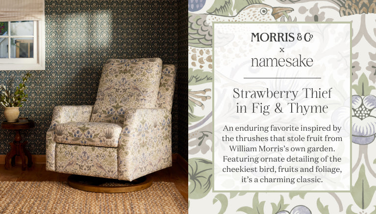 Morris & Co  x Namesake
Strawberry Thief
in Fig & Thyme
An enduring favorite inspired by the thrushes that stole fruit from William Morris’s own garden. Featuring ornate detailing of the cheekiest bird, fruits and foliage, it’s a charming classic.